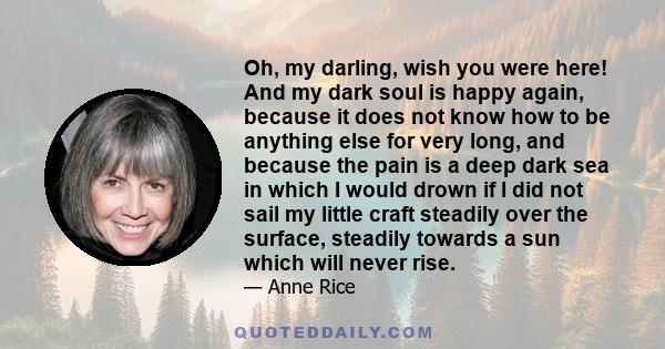 Oh, my darling, wish you were here! And my dark soul is happy again, because it does not know how to be anything else for very long, and because the pain is a deep dark sea in which I would drown if I did not sail my