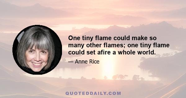 One tiny flame could make so many other flames; one tiny flame could set afire a whole world.