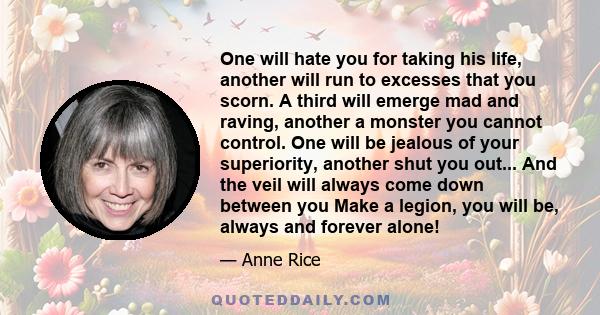 One will hate you for taking his life, another will run to excesses that you scorn. A third will emerge mad and raving, another a monster you cannot control. One will be jealous of your superiority, another shut you