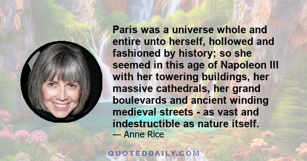 Paris was a universe whole and entire unto herself, hollowed and fashioned by history; so she seemed in this age of Napoleon III with her towering buildings, her massive cathedrals, her grand boulevards and ancient