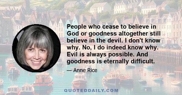 People who cease to believe in God or goodness altogether still believe in the devil. I don't know why. No, I do indeed know why. Evil is always possible. And goodness is eternally difficult.