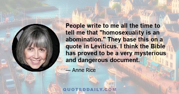 People write to me all the time to tell me that homosexuality is an abomination. They base this on a quote in Leviticus. I think the Bible has proved to be a very mysterious and dangerous document.