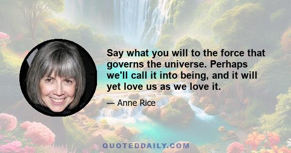 Say what you will to the force that governs the universe. Perhaps we'll call it into being, and it will yet love us as we love it.