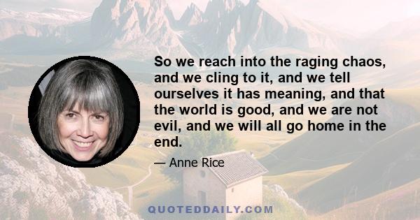 So we reach into the raging chaos, and we cling to it, and we tell ourselves it has meaning, and that the world is good, and we are not evil, and we will all go home in the end.