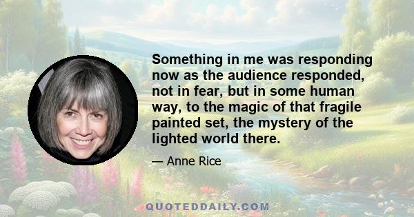 Something in me was responding now as the audience responded, not in fear, but in some human way, to the magic of that fragile painted set, the mystery of the lighted world there.