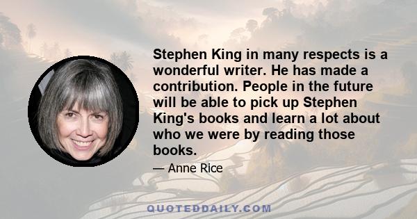 Stephen King in many respects is a wonderful writer. He has made a contribution. People in the future will be able to pick up Stephen King's books and learn a lot about who we were by reading those books.