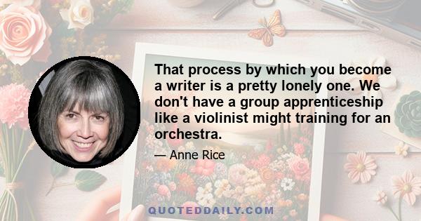 That process by which you become a writer is a pretty lonely one. We don't have a group apprenticeship like a violinist might training for an orchestra.