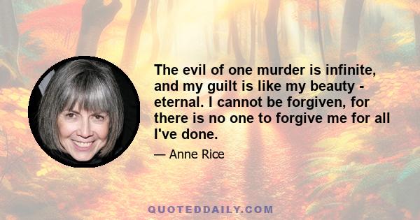 The evil of one murder is infinite, and my guilt is like my beauty - eternal. I cannot be forgiven, for there is no one to forgive me for all I've done.