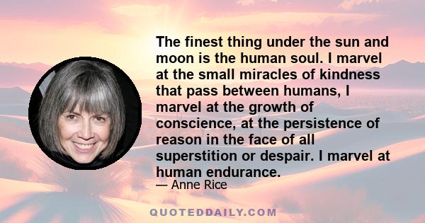 The finest thing under the sun and moon is the human soul. I marvel at the small miracles of kindness that pass between humans, I marvel at the growth of conscience, at the persistence of reason in the face of all