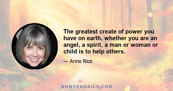 The greatest create of power you have on earth, whether you are an angel, a spirit, a man or woman or child is to help others.