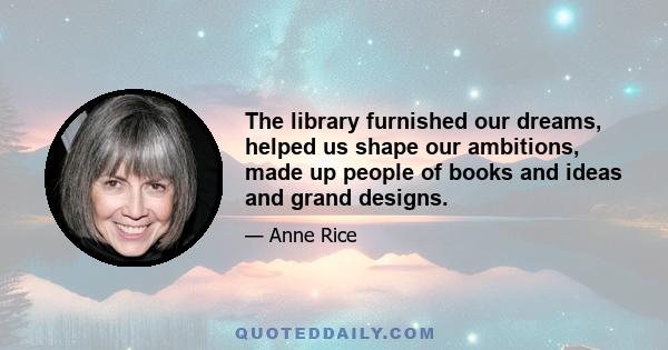 The library furnished our dreams, helped us shape our ambitions, made up people of books and ideas and grand designs.