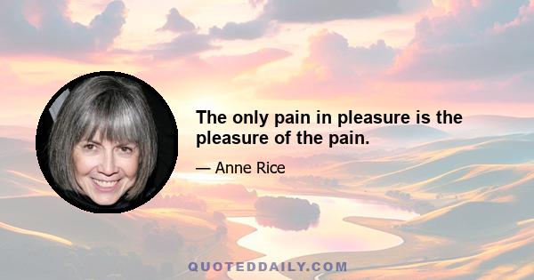 The only pain in pleasure is the pleasure of the pain.