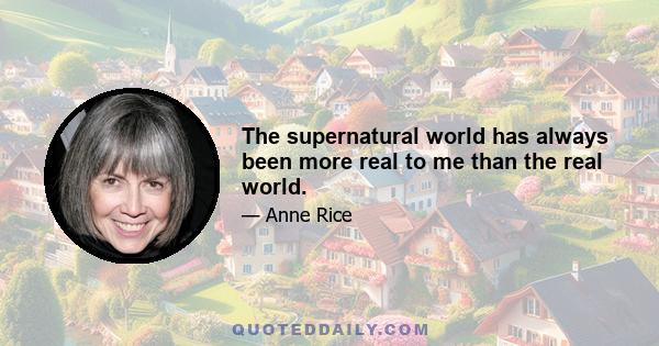 The supernatural world has always been more real to me than the real world.