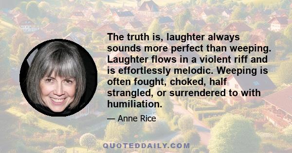 The truth is, laughter always sounds more perfect than weeping. Laughter flows in a violent riff and is effortlessly melodic. Weeping is often fought, choked, half strangled, or surrendered to with humiliation.