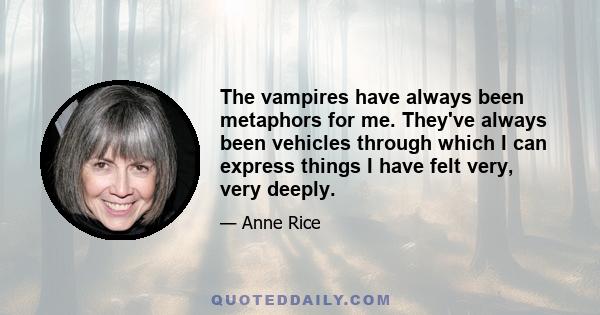 The vampires have always been metaphors for me. They've always been vehicles through which I can express things I have felt very, very deeply.