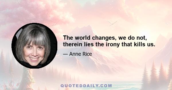 The world changes, we do not, therein lies the irony that kills us.