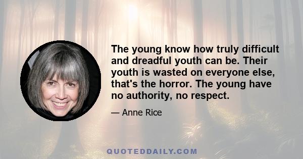 The young know how truly difficult and dreadful youth can be. Their youth is wasted on everyone else, that's the horror. The young have no authority, no respect.