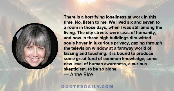 There is a horrifying loneliness at work in this time. No, listen to me. We lived six and seven to a room in those days, when I was still among the living. The city streets were seas of humanity; and now in these high