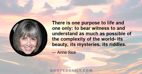 There is one purpose to life and one only: to bear witness to and understand as much as possible of the complexity of the world -- its beauty, its mysteries, its riddles. The more you understand, the more you look, the