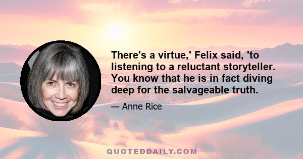 There's a virtue,' Felix said, 'to listening to a reluctant storyteller. You know that he is in fact diving deep for the salvageable truth.