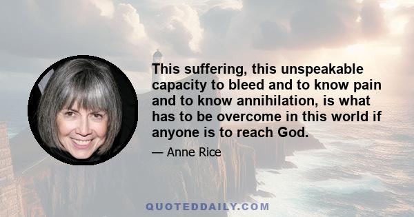 This suffering, this unspeakable capacity to bleed and to know pain and to know annihilation, is what has to be overcome in this world if anyone is to reach God.