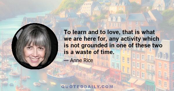 To learn and to love, that is what we are here for, any activity which is not grounded in one of these two is a waste of time.