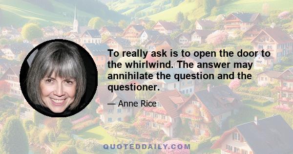 To really ask is to open the door to the whirlwind. The answer may annihilate the question and the questioner.