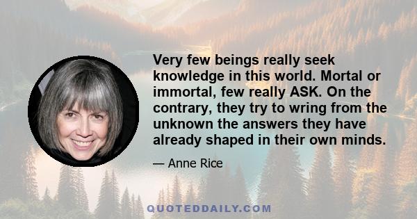 Very few beings really seek knowledge in this world. Mortal or immortal, few really ASK. On the contrary, they try to wring from the unknown the answers they have already shaped in their own minds.