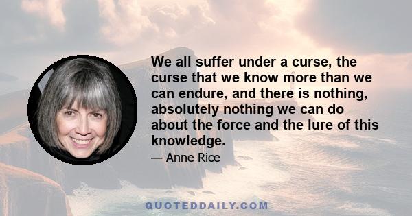 We all suffer under a curse, the curse that we know more than we can endure, and there is nothing, absolutely nothing we can do about the force and the lure of this knowledge.