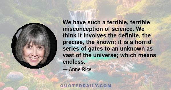 We have such a terrible, terrible misconception of science. We think it involves the definite, the precise, the known; it is a horrid series of gates to an unknown as vast of the universe; which means endless.