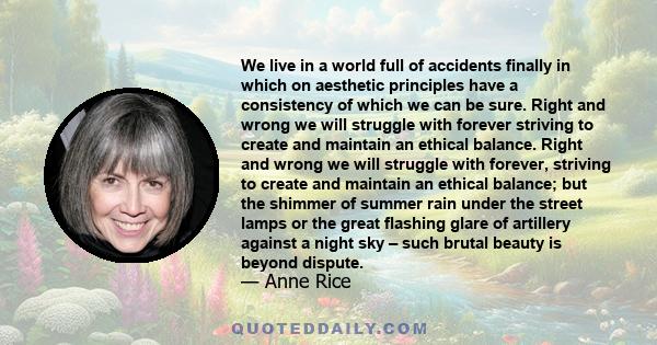 We live in a world full of accidents finally in which on aesthetic principles have a consistency of which we can be sure. Right and wrong we will struggle with forever striving to create and maintain an ethical balance. 