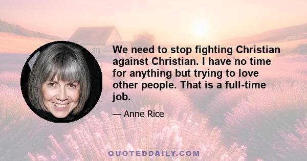 We need to stop fighting Christian against Christian. I have no time for anything but trying to love other people. That is a full-time job.