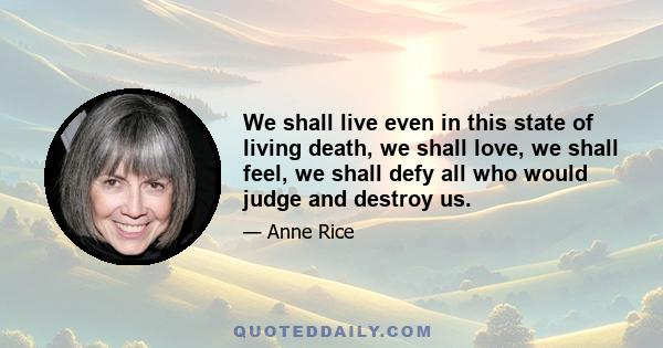 We shall live even in this state of living death, we shall love, we shall feel, we shall defy all who would judge and destroy us.