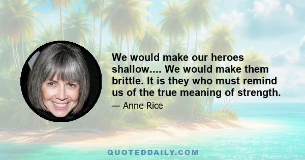 We would make our heroes shallow.... We would make them brittle. It is they who must remind us of the true meaning of strength.