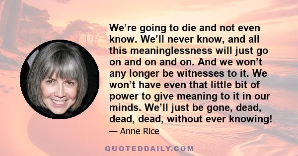 We’re going to die and not even know. We’ll never know, and all this meaninglessness will just go on and on and on. And we won’t any longer be witnesses to it. We won’t have even that little bit of power to give meaning 