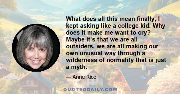 What does all this mean finally, I kept asking like a college kid. Why does it make me want to cry? Maybe it’s that we are all outsiders, we are all making our own unusual way through a wilderness of normality that is