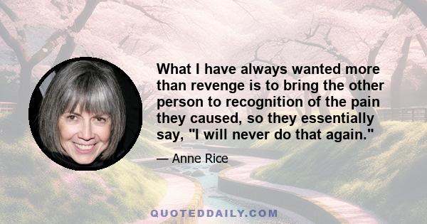 What I have always wanted more than revenge is to bring the other person to recognition of the pain they caused, so they essentially say, I will never do that again.