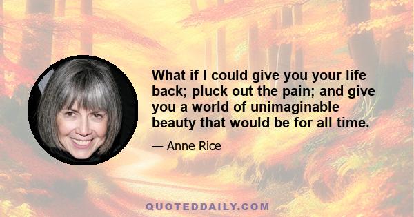 What if I could give you your life back; pluck out the pain; and give you a world of unimaginable beauty that would be for all time.