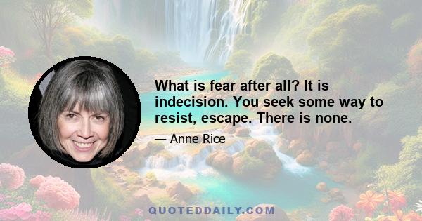 What is fear after all? It is indecision. You seek some way to resist, escape. There is none.