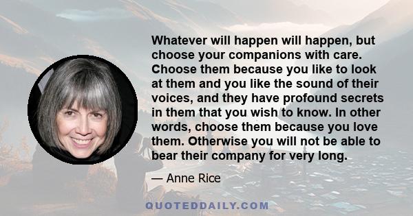 Whatever will happen will happen, but choose your companions with care. Choose them because you like to look at them and you like the sound of their voices, and they have profound secrets in them that you wish to know.