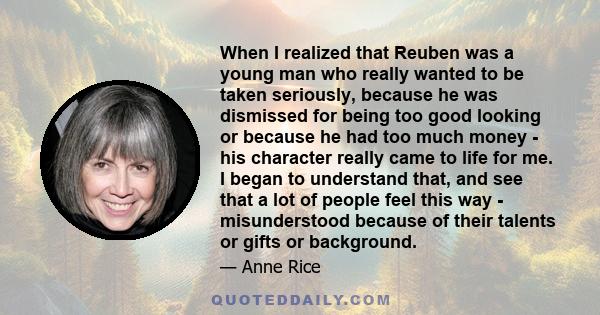 When I realized that Reuben was a young man who really wanted to be taken seriously, because he was dismissed for being too good looking or because he had too much money - his character really came to life for me. I