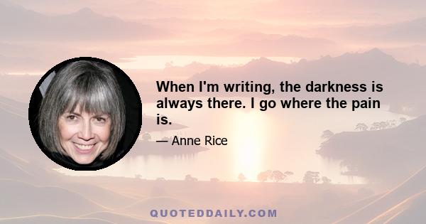 When I'm writing, the darkness is always there. I go where the pain is.