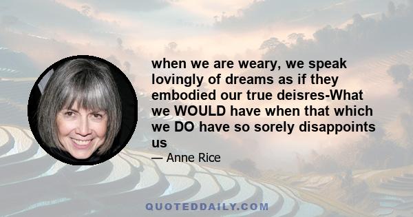 when we are weary, we speak lovingly of dreams as if they embodied our true deisres-What we WOULD have when that which we DO have so sorely disappoints us