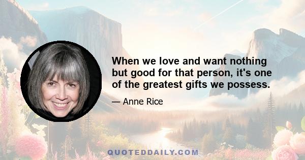 When we love and want nothing but good for that person, it's one of the greatest gifts we possess.