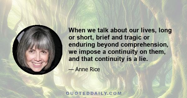 When we talk about our lives, long or short, brief and tragic or enduring beyond comprehension, we impose a continuity on them, and that continuity is a lie.