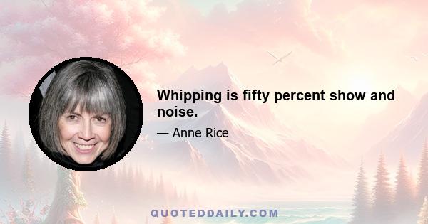 Whipping is fifty percent show and noise.