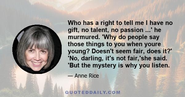 Who has a right to tell me I have no gift, no talent, no passion ...' he murmured. 'Why do people say those things to you when youre young? Doesn't seem fair, does it?' 'No, darling, it's not fair,'she said. 'But the