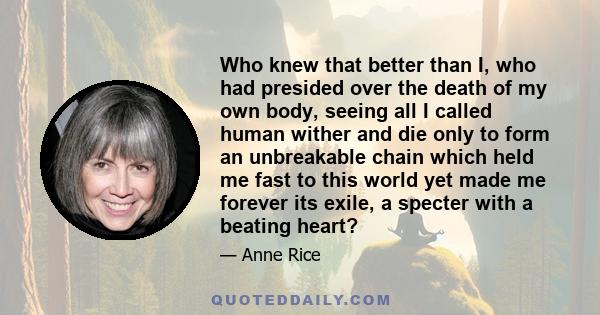 Who knew that better than I, who had presided over the death of my own body, seeing all I called human wither and die only to form an unbreakable chain which held me fast to this world yet made me forever its exile, a