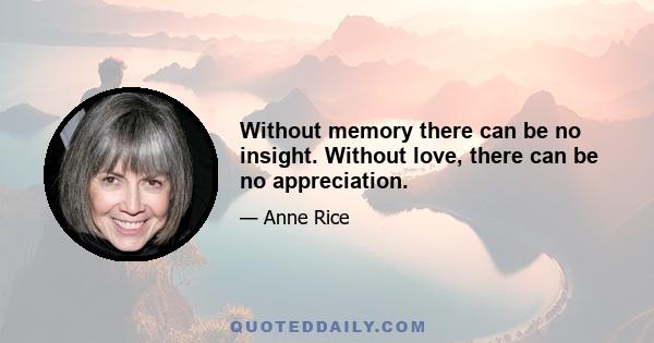 Without memory there can be no insight. Without love, there can be no appreciation.