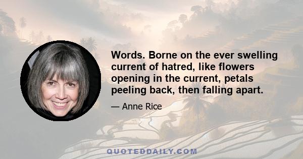 Words. Borne on the ever swelling current of hatred, like flowers opening in the current, petals peeling back, then falling apart.